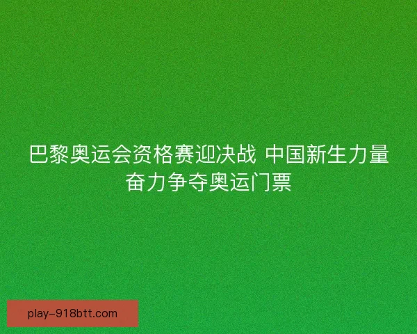 巴黎奥运会资格赛迎决战 中国新生力量奋力争夺奥运门票