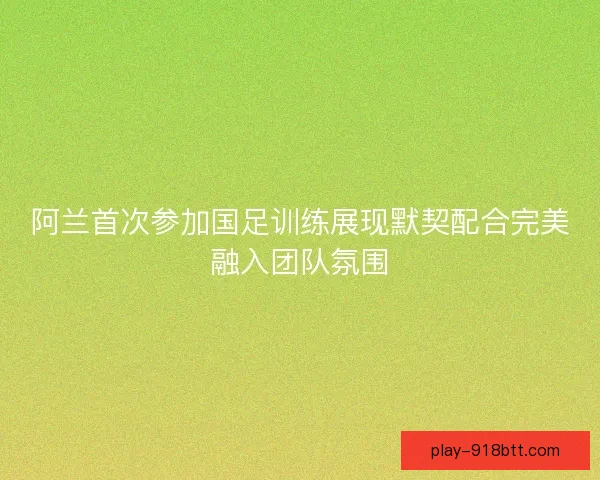 阿兰首次参加国足训练展现默契配合完美融入团队氛围