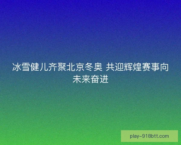 冰雪健儿齐聚北京冬奥 共迎辉煌赛事向未来奋进