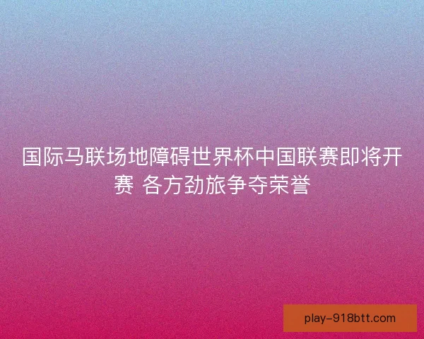 国际马联场地障碍世界杯中国联赛即将开赛 各方劲旅争夺荣誉