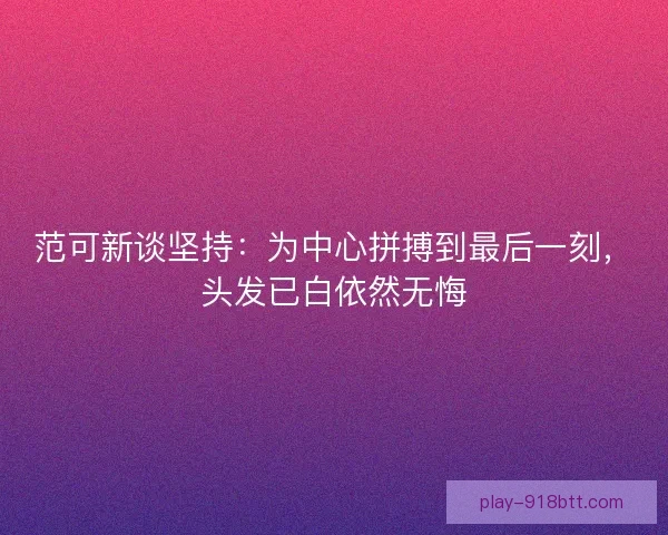 范可新谈坚持:为中心拼搏到最后一刻,头发已白依然无悔 范可新谈坚持:为中心拼搏到最后一刻,头发已白依然无悔