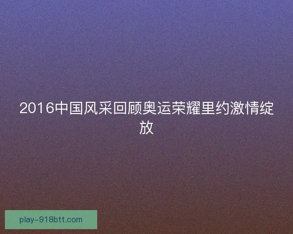 2016中国风采回顾奥运荣耀里约激情绽放 2016中国风采回顾奥运荣耀里约激情绽放
