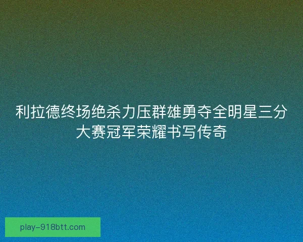 利拉德终场绝杀力压群雄勇夺全明星三分大赛冠军荣耀书写传奇