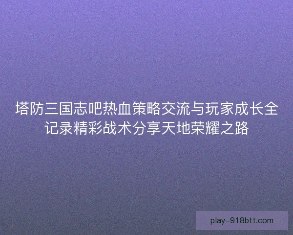 塔防三国志吧热血策略交流与玩家成长全记录精彩战术分享天地荣耀之路