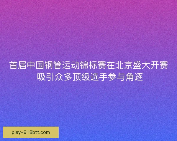 首届中国钢管运动锦标赛在北京盛大开赛 吸引众多顶级选手参与角逐