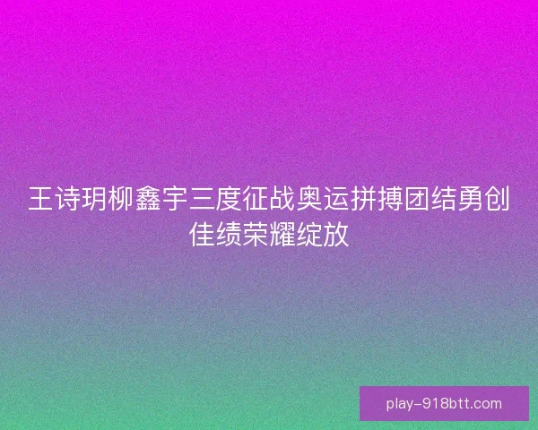 王诗玥柳鑫宇三度征战奥运拼搏团结勇创佳绩荣耀绽放