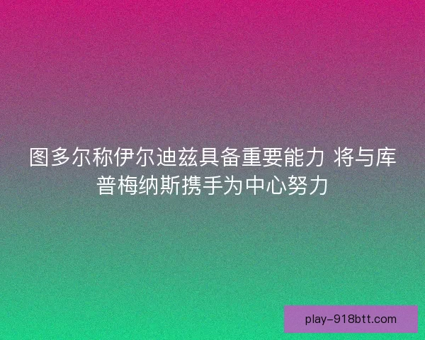 图多尔称伊尔迪兹具备重要能力 将与库普梅纳斯携手为中心努力 图多尔称伊尔迪兹具备重要能力 将与库普梅纳斯携手为中心努力