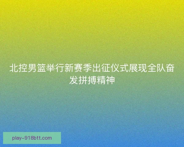 北控男篮举行新赛季出征仪式展现全队奋发拼搏精神 北控男篮举行新赛季出征仪式展现全队奋发拼搏精神